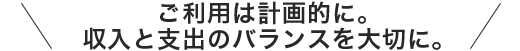 ご利用は計画的に。収入と支出のバランスを大切に。