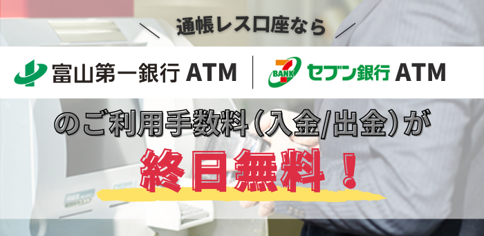 通帳レス口座なら富山第一銀行ATM、セブン銀行ATMのご利用手数料（入金/出金）が終日無料！