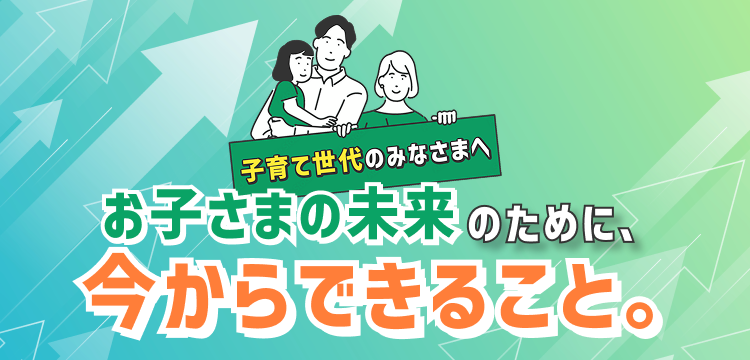 お子さまの未来のために、今からできること。