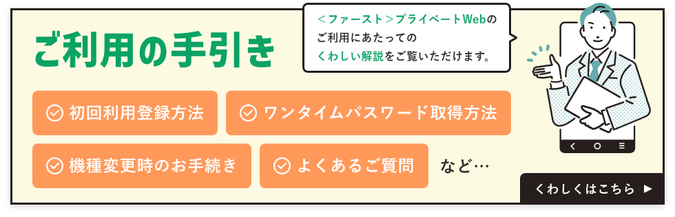 ＜ファースト＞プライベートWebのご利用にあたっての詳しい解説をご覧いただけます。初回利用登録方法、ワンタイムパスワード取得方法、機種変更時のお手続き、よくあるご質問など。