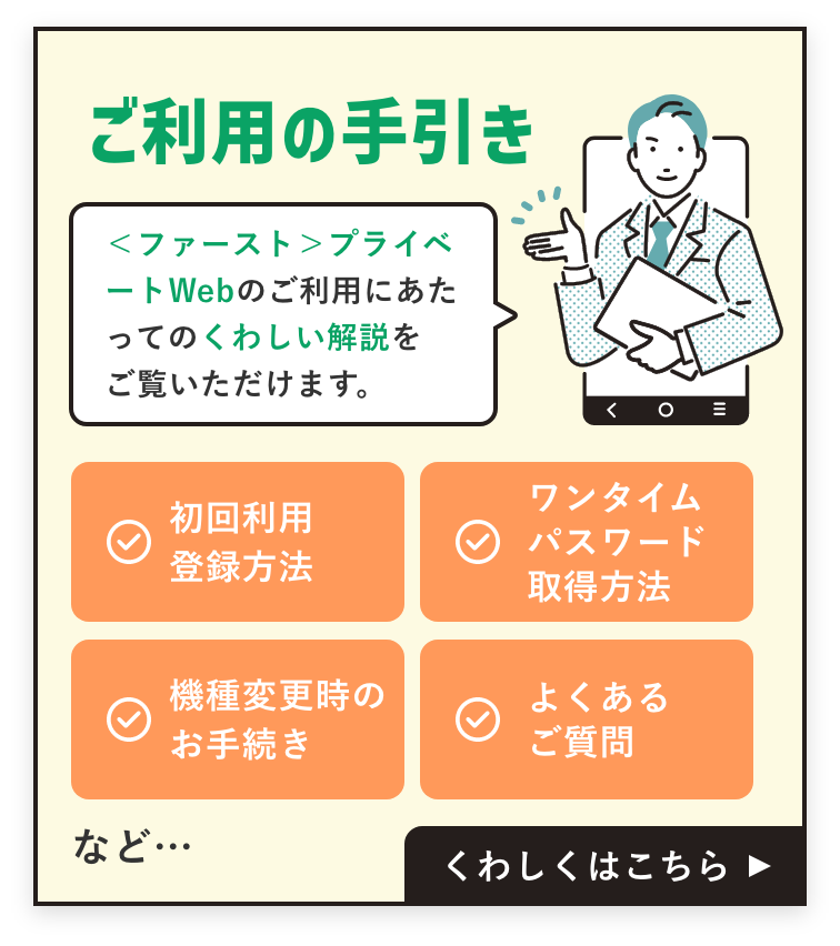 ＜ファースト＞プライベートWebのご利用にあたっての詳しい解説をご覧いただけます。初回利用登録方法、ワンタイムパスワード取得方法、機種変更時のお手続き、よくあるご質問など。